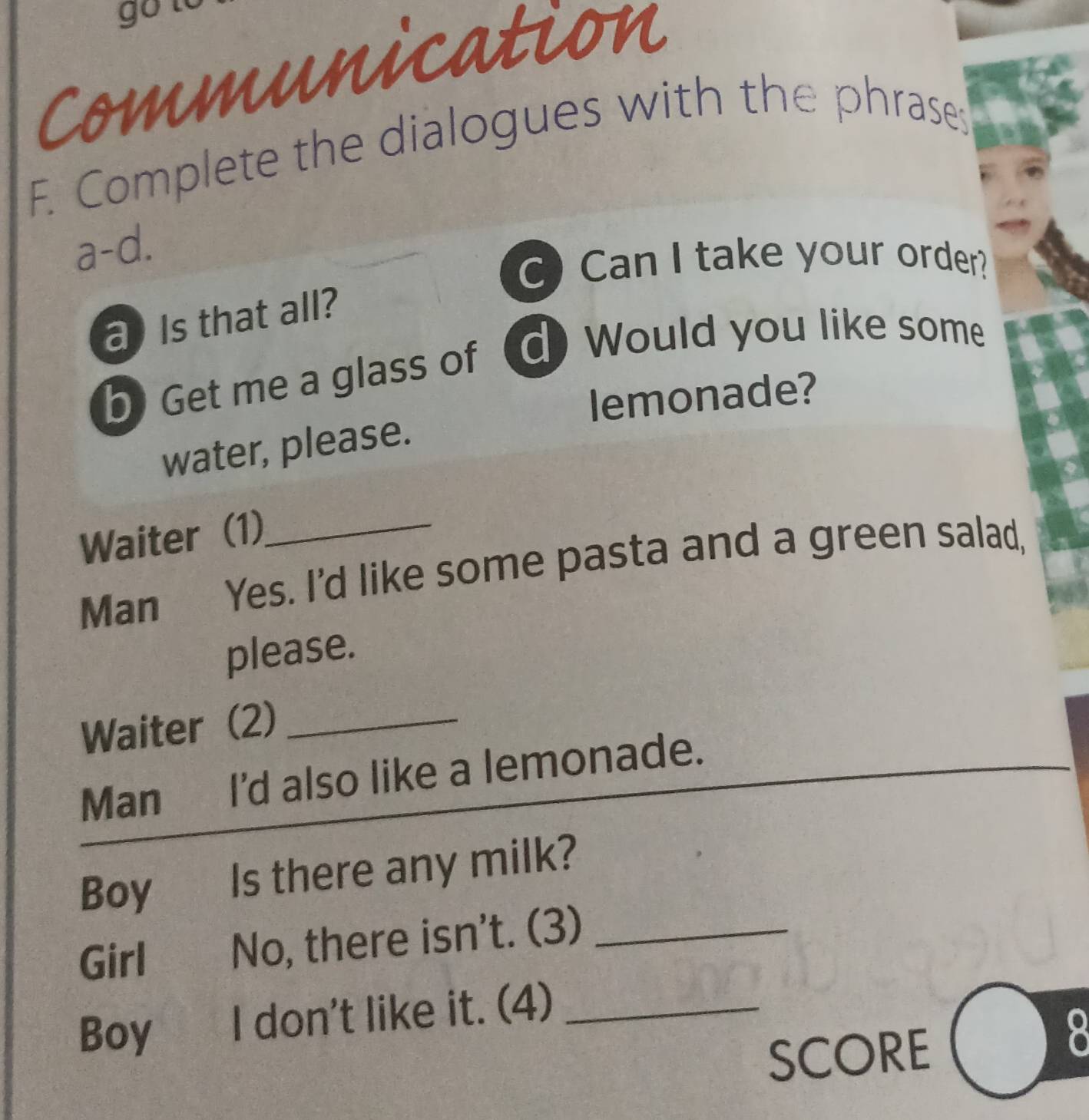 go to 
Communication 
F. Complete the dialogues with the phrases 
a-d. 
C) Can I take your order? 
a ) Is that all? 
b) Get me a glass of d) Would you like some 
lemonade? 
water, please. 
Waiter (1)_ 
Man Yes. I'd like some pasta and a green salad, 
please. 
Waiter (2)_ 
Man I'd also like a lemonade. 
Boy Is there any milk? 
Girl No, there isn't. (3)_ 
Boy I don't like it. (4)_ 
SCORE 
7