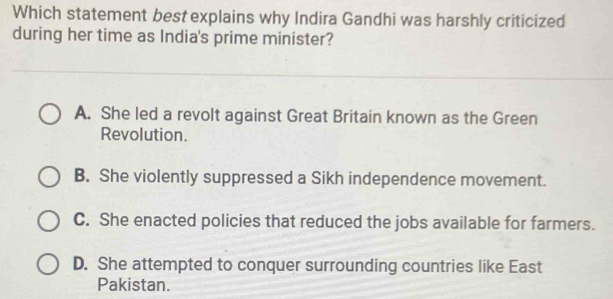 Which statement best explains why Indira Gandhi was harshly criticized
during her time as India's prime minister?
A. She led a revolt against Great Britain known as the Green
Revolution.
B. She violently suppressed a Sikh independence movement.
C. She enacted policies that reduced the jobs available for farmers.
D. She attempted to conquer surrounding countries like East
Pakistan.