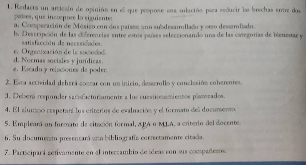 Redacta un artículo de opinión en el que propone una solución para reducir las brechas entre dos
países, que incorpore lo siguiente:
a. Comparación de México con dos países: uno subdesarrollado y otro desarrollado.
b. Descripción de las diferencias entre estos países seleccionando una de las categorías de bienestar y
satisfacción de necesidades.
c. Organización de la sociedad.
d. Normas sociales y jurídicas.
e. Estado y relaciones de poder.
2. Esta actividad deberá contar con un inicio, desarrollo y conclusión coherentes.
3. Deberá responder satisfactoriamente a los cuestionamientos planteados.
4. El alumno respetará los criterios de evaluación y el formato del documento.
5. Empleará un formato de citación formal, APA o MLA, a criterio del docente.
6. Su documento presentará una bibliografía correctamente citada.
7. Participará activamente en el intercambio de ideas con sus compañeros.