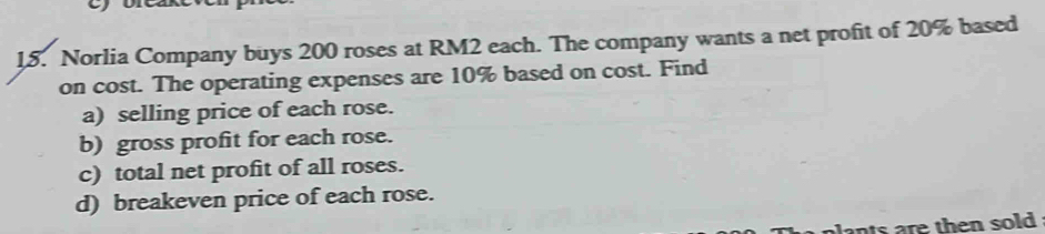 Norlia Company buys 200 roses at RM2 each. The company wants a net profit of 20% based 
on cost. The operating expenses are 10% based on cost. Find 
a) selling price of each rose. 
b) gross profit for each rose. 
c) total net profit of all roses. 
d) breakeven price of each rose. 
lants are then sold .