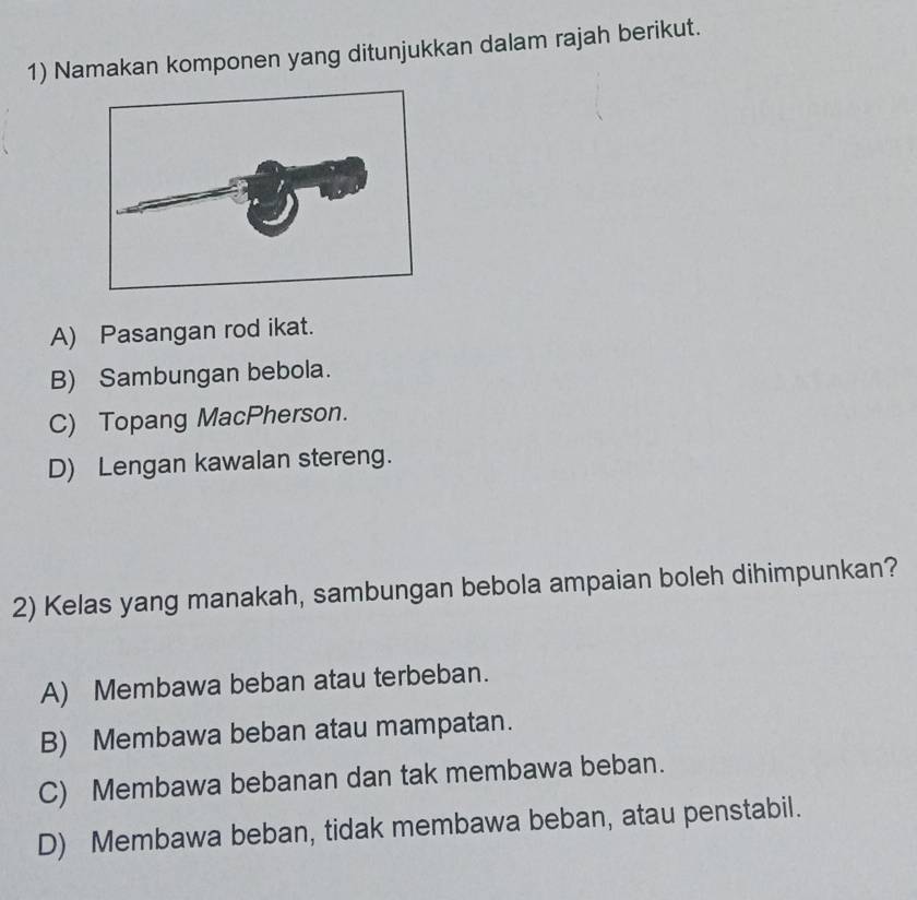 Namakan komponen yang ditunjukkan dalam rajah berikut.
A) Pasangan rod ikat.
B) Sambungan bebola.
C) Topang MacPherson.
D) Lengan kawalan stereng.
2) Kelas yang manakah, sambungan bebola ampaian boleh dihimpunkan?
A) Membawa beban atau terbeban.
B) Membawa beban atau mampatan.
C) Membawa bebanan dan tak membawa beban.
D) Membawa beban, tidak membawa beban, atau penstabil.