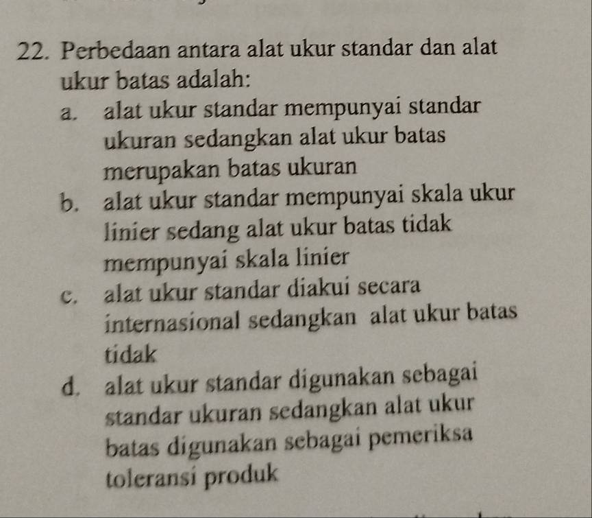 Perbedaan antara alat ukur standar dan alat
ukur batas adalah:
a. alat ukur standar mempunyai standar
ukuran sedangkan alat ukur batas
merupakan batas ukuran
b. alat ukur standar mempunyai skala ukur
linier sedang alat ukur batas tidak
mempunyai skala linier
c. alat ukur standar diakui secara
internasional sedangkan alat ukur batas
tidak
d. alat ukur standar digunakan sebagai
standar ukuran sedangkan alat ukur
batas digunakan sebagai pemeriksa
toleransi produk