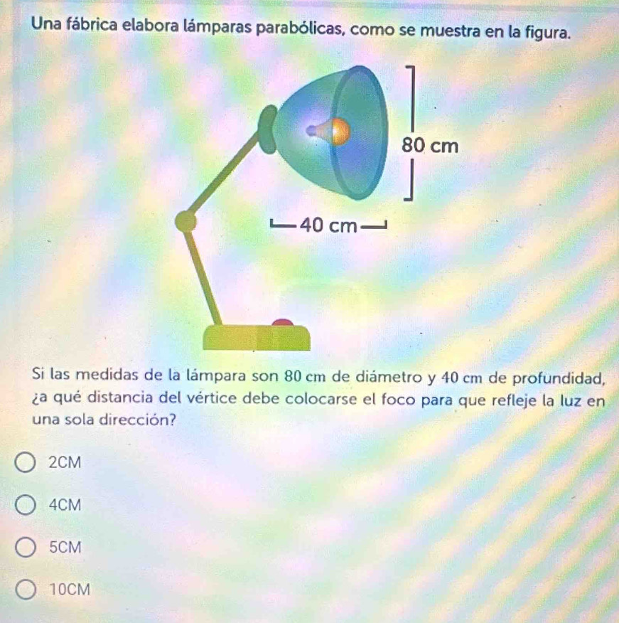 Una fábrica elabora lámparas parabólicas, como se muestra en la figura.
Si las medidas de la lámpara son 80 cm de diámetro y 40 cm de profundidad,
¿a qué distancia del vértice debe colocarse el foco para que refleje la luz en
una sola dirección?
2CM
4CM
5CM
10CM