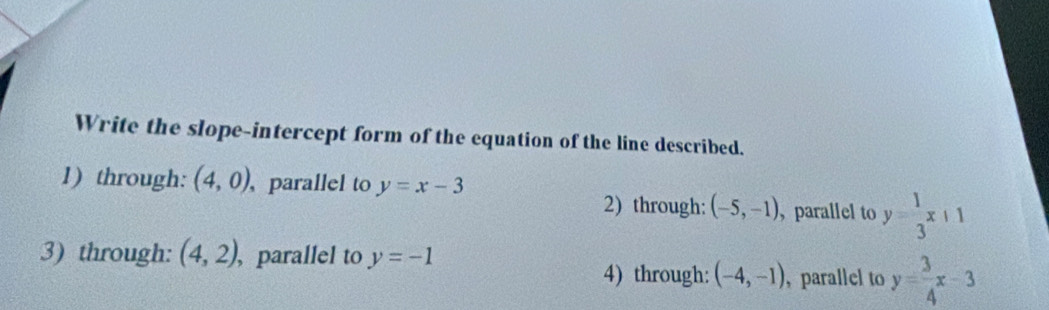 Write the slope-intercept form of the equation of the line described.
1) through: (4,0) , parallel to y=x-3
2) through: (-5,-1) , parallel to y= 1/3 x+1
3) through: (4,2) ,parallel to y=-1
4) through: (-4,-1) , parallel to y= 3/4 x-3