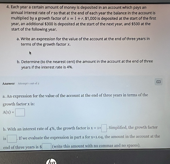 Each year a certain amount of money is deposited in an account which pays an 
annual interest rate of r so that at the end of each year the balance in the account is 
multiplied by a growth factor of x=1+r.$1,000 is deposited at the start of the first
year, an additional $300 is deposited at the start of the next year, and $500 at the 
start of the following year. 
a. Write an expression for the value of the account at the end of three years in 
terms of the growth factor x. 
b. Determine (to the nearest cent) the amount in the account at the end of three
years if the interest rate is 4%. 
Answer Attempt 1 out of 2 
a. An expression for the value of the account at the end of three years in terms of the 
growth factor x is:
A(x)=□
b. With an interest rate of 4%, the growth factor is x=1+□. Simplified, the growth factor 
is □ . . If we evaluate the expression in part a for x=1.04 , the amount in the account at the 
end of three years is $□ (write this amount with no commas and no spaces).