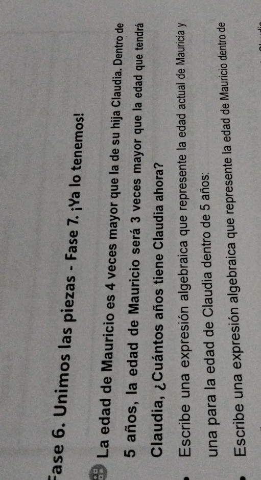 Fase 6. Unimos las piezas - Fase 7. ¡Ya lo tenemos! 
** La edad de Mauricio es 4 veces mayor que la de su hija Claudia. Dentro de
5 años, la edad de Mauricio será 3 veces mayor que la edad que tendrá 
Claudia, ¿Cuántos años tiene Claudia ahora? 
Escribe una expresión algebraica que represente la edad actual de Mauricia y 
una para la edad de Claudia dentro de 5 años: 
Escribe una expresión algebraica que represente la edad de Mauricio dentro de