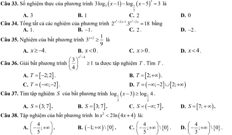 Số nghiệm thực của phương trình 3log _3(x-1)-log _ 1/3 (x-5)^3=3 là
A. 3 B. 1 C. 2 D. 0
Câu 34. Tổng tất cả các nghiệm của phương trình 2^(x^2)-2x-1.3^(x^2)-2x=18 bằng
A. 1. B. −1. C. 2 . D. -2 .
Câu 35. Nghiệm của bất phương trình 3^(x+2)≥  1/9  là
A. x≥ -4. B. x<0. C. x>0. D. x<4.
Câu 36. Giải bất phương trình ( 3/4 )^x^2-4≥ 1 ta được tập nghiệm T . Tìm T .
A. T=[-2;2]. B. T=[2;+∈fty ).
D.
C. T=(-∈fty ;-2]. T=(-∈fty ;-2]∪ [2;+∈fty )
Câu 37. Tìm tập nghiệm S của bất phương trình log _ 1/2 (x-3)≥ log _ 1/2 4.
A. S=(3;7]. B. S=[3;7]. C. S=(-∈fty ;7]. D. S=[7;+∈fty ).
Câu 38. Tập nghiệm của bất phương trình In x^2<2ln (4x+4) là:
A. (- 4/5 ;+∈fty ). B. (-1;+∈fty )vee  0 . C. (- 4/5 ;+∈fty ), 0 . D. (- 4/3 ;+∈fty )vee  0 .