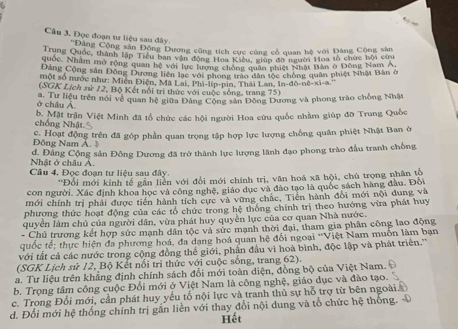 a
Câu 3. Đọc đoạn tư liệu sau dây.
*Đảng Cộng sản Động Dương cũng tích cực củng cố quan hệ với Đảng Cộng sân
Trung Quốc, thành lập Tiểu ban vận động Hoa Kiều, giúp đỡ người Hoa tổ chức hội cứu
quốc. Nhằm mở rộng quan hệ với lực lượng chống quân phiệt Nhật Bản ở Đông Nam Á,
Đảng Cộng sản Đông Dương liên lạc với phong trào dân tộc chống quân phiệt Nhật Bản ở
một số nước như: Miền Điện, Mã Lai, Phi-líp-pin, Thái Lan, In-đô-nê-xi-a.''
(SGK Lịch sử 12, Bộ Kết nổi trì thức với cuộc sống, trang 75)
a. Tư liệu trên nói về quan hệ giữa Đảng Cộng sản Đông Dương và phong trào chống Nhật
ở châu Á.
b. Mặt trận Việt Minh đã tổ chức các hội người Hoa cứu quốc nhằm giúp đỡ Trung Quốc
chống Nhật
c. Hoạt động trên đã góp phần quan trọng tập hợp lực lượng chống quân phiệt Nhật Ban ở
Đông Nam Á.
d. Đảng Cộng sản Đông Dương đã trở thành lực lượng lãnh đạo phong trào đấu tranh chống
Nhật ở châu Á.
Câu 4. Đọc đoạn tư liệu sau đây.
*Đổi mới kinh tế găn liền với đổi mới chính trị, văn hoá xã hội, chú trọng nhân tố
con người. Xác định khoa học và công nghệ, giáo dục và đào tạo là quốc sách hàng đầu. Đỗi
mới chính trị phải được tiến hành tích cực và vững chắc, Tiến hành đồi mới nội dung và
phương thức hoạt động của các tổ chức trong hệ thống chính trị theo hướng vừa phát huy
quyền làm chủ của người dân, vừa phát huy quyền lực của cơ quan Nhà nước.
- Chủ trương kết hợp sức mạnh dân tộc và sức mạnh thời đại, tham gia phân công lao động
quốc tế; thực hiện đa phương hoá, đa dạng hoá quan hệ đối ngoại “Việt Nam muốn làm bạn
với tất cả các nước trong cộng đồng thế giới, phần đấu vì hoà bình, độc lập và phát triển.''
(SGK Lịch sử 12, Bộ Kết nối tri thức với cuộc sống, trang 62).
a. Tư liệu trên khẳng định chính sách đổi mới toàn diện, đồng bộ của Việt Nam.
b. Trọng tâm công cuộc Đổi mới ở Việt Nam là công nghệ, giáo dục và đào tạo.
c. Trong Đổi mới, cần phát huy yếu tố nội lực và tranh thủ sự hỗ trợ từ bên ngoài.
d. Đổi mới hệ thống chính trị gắn liền với thay đổi nội dung và tổ chức hệ thống.
Hết