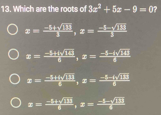 Which are the roots of 3x^2+5x-9=0 ?
x= (-5+sqrt(133))/3 , x= (-5-sqrt(133))/3 
x= (-5+isqrt(143))/6 , x= (-5-isqrt(143))/6 
x= (-5+isqrt(133))/6 , x= (-5-isqrt(133))/6 
x= (-5+sqrt(133))/6 , x= (-5-sqrt(133))/6 