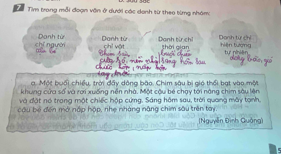 Sâu Sắc 
7ể Tìm trong mỗi đoạn văn ở dưới các danh từ theo từng nhóm: 
Danh từ Danh từ Danh từ chỉ Danh từ chỉ 
chỉ người chỉ vật thời gian hiện tượng 
tự nhiên 
a. Một buổi chiều, trời đầy dông bão. Chim sâu bị gió thổi bạt vào một 
khung cửa sổ và rơi xuống nền nhà. Một cậu bé chạy tới nâng chim sâu lên 
và đặt nó trong một chiếc hộp cứng. Sáng hôm sau, trời quang mây tạnh, 
cậu bé đến mở nắp hộp, nhẹ nhàng nậng chim sâu trên tay. 
Nguyễn Đình Quảng) 
5