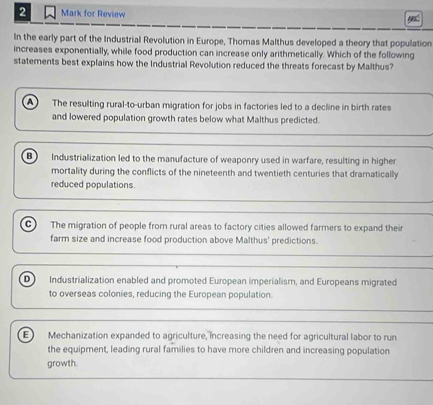 for Review
In the early part of the Industrial Revolution in Europe, Thomas Malthus developed a theory that population
increases exponentially, while food production can increase only arithmetically. Which of the following
statements best explains how the Industrial Revolution reduced the threats forecast by Malthus?
A The resulting rural-to-urban migration for jobs in factories led to a decline in birth rates
and lowered population growth rates below what Malthus predicted.
B Industrialization led to the manufacture of weaponry used in warfare, resulting in higher
mortality during the conflicts of the nineteenth and twentieth centuries that dramatically
reduced populations.
c) The migration of people from rural areas to factory cities allowed farmers to expand their
farm size and increase food production above Malthus' predictions.
D Industrialization enabled and promoted European imperialism, and Europeans migrated
to overseas colonies, reducing the European population.
E Mechanization expanded to agriculture, increasing the need for agricultural labor to run
the equipment, leading rural families to have more children and increasing population
growth.