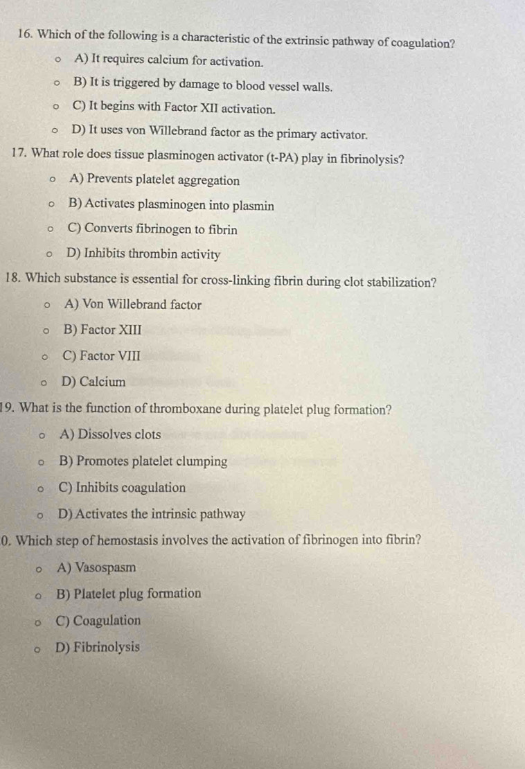 Which of the following is a characteristic of the extrinsic pathway of coagulation?
A) It requires calcium for activation.
B) It is triggered by damage to blood vessel walls.
C) It begins with Factor XII activation.
D) It uses von Willebrand factor as the primary activator.
17. What role does tissue plasminogen activator (t-PA) play in fibrinolysis?
A) Prevents platelet aggregation
B) Activates plasminogen into plasmin
C) Converts fibrinogen to fibrin
D) Inhibits thrombin activity
18. Which substance is essential for cross-linking fibrin during clot stabilization?
A) Von Willebrand factor
B) Factor XIII
C) Factor VIII
D) Calcium
19. What is the function of thromboxane during platelet plug formation?
A) Dissolves clots
B) Promotes platelet clumping
C) Inhibits coagulation
D) Activates the intrinsic pathway
0. Which step of hemostasis involves the activation of fibrinogen into fibrin?
A) Vasospasm
B) Platelet plug formation
C) Coagulation
D) Fibrinolysis