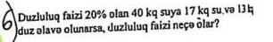 Duzluluq faizi 20% olan 40 kq suya 17 kq su.və 13q
duz olavo olunarsa, duzluluq faizi neço õlar?