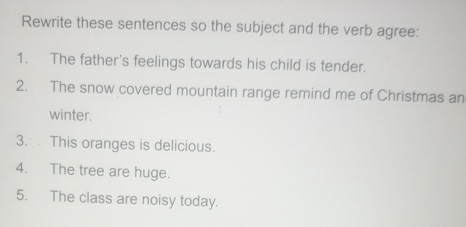 Rewrite these sentences so the subject and the verb agree: 
1. The father's feelings towards his child is tender. 
2. The snow covered mountain range remind me of Christmas an 
winter. 
3. This oranges is delicious. 
4. The tree are huge. 
5. The class are noisy today.