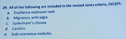 All of the following are included in the revised Jones criteria, EXCEPT:
a. Erythema nodosum rash
b. Migratory arthralgia
c. Sydenham's chorea
d. Carditis
e. Subcutaneous nodules