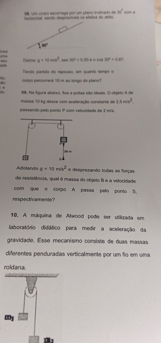 Um corpo escorrega por um plano inclinado de 30° com a
horizontal, sendo desprezíveis os efeitos do atrito.
ínea
uma
seu Dados g=10m/s^2 sen 30°=0.50 e o cos 30°=0.87.
ade
Tendo partido do repouso, em quanto tempo o
íto, corpo percorrerá 10 m ao longo do plano?
:ão
0
do 09. Na figura abaixo, fios e polias são ideais. O objeto A de
massa 10 kg desce com aceleração constante de 2,5m/s^2,
passando pelo ponto P com velocidade de 2 m/s.
Adotando g=10m/s^2 e desprezando todas as forças
de resistência, qual é massa do objeto B e a velocidade
com que o corpo A passa pelo ponto S,
respectivamente?
10. A máquina de Atwood pode ser utilizada em
laboratório didático para medir a aceleração da
gravidade. Esse mecanismo consiste de duas massas
diferentes penduradas verticalmente por um fio em uma
roldana.