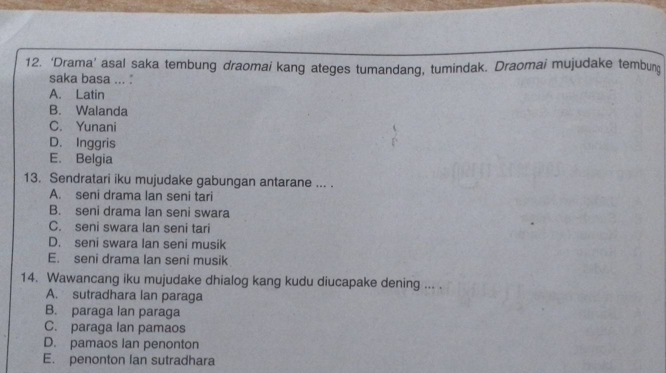 ‘Drama’ asal saka tembung draomai kang ateges tumandang, tumindak. Draomai mujudake tembung
saka basa ...
A. Latin
B. Walanda
C. Yunani
D. Inggris
E. Belgia
13. Sendratari iku mujudake gabungan antarane ... .
A. seni drama lan seni tari
B. seni drama lan seni swara
C. seni swara lan seni tari
D. seni swara lan seni musik
E. seni drama lan seni musik
14. Wawancang iku mujudake dhialog kang kudu diucapake dening ... .
A. sutradhara lan paraga
B. paraga lan paraga
C. paraga lan pamaos
D. pamaos Ian penonton
E. penonton lan sutradhara