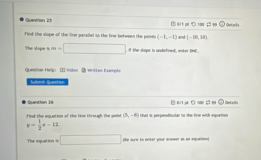 □ 0/1 pt つ 100 3 99 (1) Details 
Find the slope of the line parallel to the line between the points (-1,-1) and (-10,10). 
The slope is m=□. If the slope is undefined, enter DNE. 
Question Help: = Video 6 Written Example 
Submit Question 
Question 26 B 0/1 pt > 100 2 99 O Details 
Find the equation of the line through the point (5,-6) that is perpendicular to the line with equation
y= 1/2 x-12. 
The equation is □ (Be sure to enter your answer as an equation)