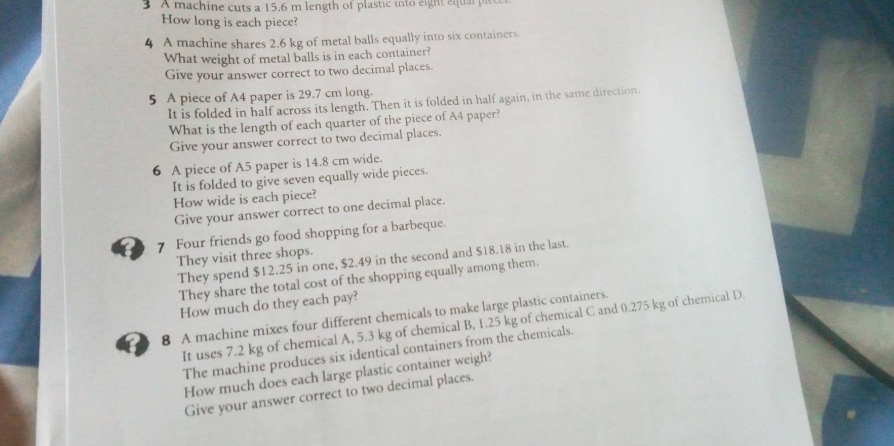 A machine cuts a 15.6 m length of plastic into eight equal ple 
How long is each piece? 
4 A machine shares 2.6 kg of metal balls equally into six containers. 
What weight of metal balls is in each container? 
Give your answer correct to two decimal places. 
5 A piece of A4 paper is 29.7 cm long. 
It is folded in half across its length. Then it is folded in half again, in the same direction. 
What is the length of each quarter of the piece of A4 paper? 
Give your answer correct to two decimal places. 
6 A piece of A5 paper is 14.8 cm wide. 
It is folded to give seven equally wide pieces. 
How wide is each piece? 
Give your answer correct to one decimal place. 
7 Four friends go food shopping for a barbeque. 
They visit three shops. 
They spend $12.25 in one, $2.49 in the second and $18.18 in the last. 
They share the total cost of the shopping equally among them. 
How much do they each pay? 
8 A machine mixes four different chemicals to make large plastic containers. 
It uses 7.2 kg of chemical A, 5.3 kg of chemical B, 1.25 kg of chemical C and 0.275 kg of chemical D. 
The machine produces six identical containers from the chemicals. 
How much does each large plastic container weigh? 
Give your answer correct to two decimal places.