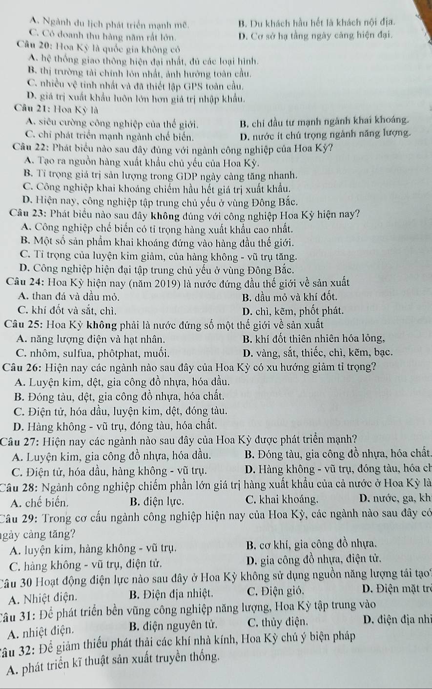 A. Ngành du lịch phát triển mạnh mẽ. B. Du khách hầu hết là khách nội địa.
C. Có doanh thu hàng năm rất lớn. D. Cơ sở hạ tầng ngày càng hiện đại.
Câu 20: Hoa Kỳ là quốc gia không có
A. hệ thống giao thông hiện đại nhất, đủ các loại hình.
B. thị trường tài chính lón nhất, ảnh hưởng toàn cầu.
C. nhiều vhat c tinh nhất và đã thiết lập GPS toàn cầu.
D. giá trị xuất khẩu luôn lớn hơn giá trị nhập khẩu.
* Câu 21: Hoa Kỳ là
A. siêu cường công nghiệp của thế giới. B. chỉ đầu tư mạnh ngành khai khoáng.
C. chi phát triển mạnh ngành chế biến. D. nước ít chú trọng ngành năng lượng.
Câu 22: Phát biểu nào sau đây đúng với ngành công nghiệp của Hoa Kỳ?
A. Tạo ra nguồn hàng xuất khẩu chủ yếu của Hoa Kỳ.
B. Tỉ trọng giá trị sản lượng trong GDP ngày càng tăng nhanh.
C. Công nghiệp khai khoáng chiếm hầu hết giá trị xuất khẩu.
D. Hiện nay, công nghiệp tập trung chủ yếu ở vùng Đông Bắc.
Câu 23: Phát biểu nào sau đây không đúng với công nghiệp Hoa Kỳ hiện nay?
A. Công nghiệp chế biến có tỉ trọng hàng xuất khẩu cao nhất.
B. Một số sản phẩm khai khoáng đứng vào hàng đầu thế giới.
C. Tỉ trọng của luyện kim giảm, của hàng không - vũ trụ tăng.
D. Công nghiệp hiện đại tập trung chủ yếu ở vùng Đông Bắc.
Câu 24: Hoa Kỳ hiện nay (năm 2019) là nước đứng đầu thế giới về sản xuất
A. than đá và dầu mỏ. B. dầu mỏ và khí đốt.
C. khí đốt và sắt, chì. D. chì, kẽm, phốt phát.
Câu 25: Hoa Kỳ không phải là nước đứng số một thế giới về sản xuất
A. năng lượng điện và hạt nhân. B. khí đốt thiên nhiên hóa lỏng,
C. nhôm, sulfua, phôtphat, muối. D. vàng, sắt, thiếc, chì, kẽm, bạc.
Câu 26: Hiện nay các ngành nào sau đây của Hoa Kỳ có xu hướng giảm tỉ trọng?
A. Luyện kim, dệt, gia công đồ nhựa, hóa dầu.
B. Đóng tàu, dệt, gia công đồ nhựa, hóa chất.
C. Điện tử, hóa dầu, luyện kim, dệt, đóng tàu.
D. Hàng không - vũ trụ, đóng tàu, hóa chất.
Câu 27: Hiện nay các ngành nào sau đây của Hoa Kỳ được phát triển mạnh?
A. Luyện kim, gia công đồ nhựa, hóa dầu. B. Đóng tàu, gia công đồ nhựa, hóa chất.
C. Điện tử, hóa dầu, hàng không - vũ trụ.  D. Hàng không - vũ trụ, đóng tàu, hóa ch
Câu 28: Ngành công nghiệp chiếm phần lớn giá trị hàng xuất khẩu của cả nước ở Hoa Kỳ là
A. chế biến. B. điện lực. C. khai khoáng. D. nước, ga, kh
Câu 29: Trong cơ cấu ngành công nghiệp hiện nay của Hoa Kỳ, các ngành nào sau đây có
gày càng tăng?
A. luyện kim, hàng không - vũ trụ. B. cơ khí, gia công đồ nhựa.
C. hàng không - vũ trụ, điện tử. D. gia công đồ nhựa, điện tử.
Câu 30 Hoạt động điện lực nào sau đây ở Hoa Kỳ không sử dụng nguồn năng lượng tái tạo1
A. Nhiệt điện.  B Điện địa nhiệt. C. Điện gió,
D. Điện mặt trò
âu 31: Để phát triển bền vũng công nghiệp năng lượng, Hoa Kỳ tập trung vào
A. nhiệt điện. B. diện nguyên tử. C. thủy điện.
D. điện địa nh
*ầu 32: Để giảm thiếu phát thải các khí nhà kính, Hoa Kỳ chú ý biện pháp
A. phát triển kĩ thuật sản xuất truyền thống.