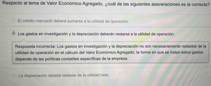 Respecto al tema de Valor Económico Agregado, ¿cuál de las siguientes aseveraciones es la correcta?
El crédito mercantil deberá sumarse a la utilidad de operación.
Los gastos en investigación y la depreciación deberán restarse a la utilidad de operación.
Respuesta incorrecta: Los gastos en investigación y la depreciación no son necesariamente restados de la
utilidad de operación en el cálculo del Valor Económico Agregado; la forma en que se tratan estos gastos
depende de las políticas contables específicas de la empresa.
La depreciación deberá restarse de la utilidad neta.