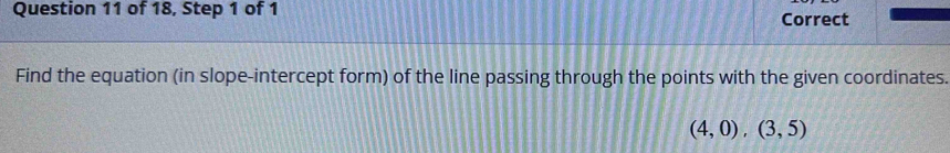 of 18, Step 1 of 1 
Correct 
Find the equation (in slope-intercept form) of the line passing through the points with the given coordinates.
(4,0),(3,5)