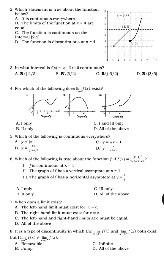 Which statement is true about the function
below?
A. It is continuous everywhere.
B. The limits of the function at x=4 are 
equal.
C. The function is continuous on the 
interval [2,5].
D. The function is discontinuous at x=4.
3. In what interval is f(x)=sqrt(-2x+5) continuous?
A. R/ -2/5 B. R| 5/2 C. R -5/2 D. R| 2/5
4. For which of the following does limlimits _xto 4f(x) exist?
A. I only C. I and III only
B. II only D. All of the above
5. Which of the following is continuous everywhere?
A. y=|x| C. y=sqrt(x+1)
B. y=frac 4x(x+1)^2 y= x/x^2+1 
D.
6. Which of the following is true about the function f if f(x)=frac (x-1)^22x^2-5x+3
I. f is continuous at x=1
II. The graph of f has a vertical asymptote at x=1
III. The graph of f has a horizontal asymptote at y= 1/2 
A. I only C. III only
B. II only D. All of the above
7. When does a limit exist?
A. The left-hand limit must exist for x=c.
B. The right-hand limit must exist for x=c.
C. The left-hand and right-hand limits at c must be equal.
D. All of the above
8. It is a type of discontinuity in which the limlimits _xto a^-f(x) and limlimits _xto a^+f(x) both exist,
but 1limlimits _xto a^-f(x)!= limlimits _xto a^+f(x).
A. Removable C. Infinite
B. Jump D. All of the above