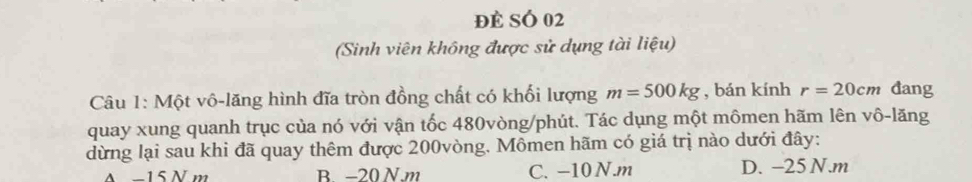 đẻ SÓ 02
(Sinh viên không được sử dụng tài liệu)
Câu 1: Một vô-lăng hình đĩa tròn đồng chất có khối lượng m=500kg , bán kính r=20cm đang
quay xung quanh trục của nó với vận tốc 480vòng /phút. Tác dụng một mômen hãm lên vô-lăng
dừng lại sau khi đã quay thêm được 200vòng. Mômen hãm có giá trị nào dưới đây:
A −15 N m B. −20 N. m C. -10 N. m D. -25 N. m