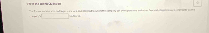 Fill in the Blank Question q 
The former workers who no longer work for a company but to whom the company still owes pensions and other financial obligations are referred to as the 
company's □ w Dridorce