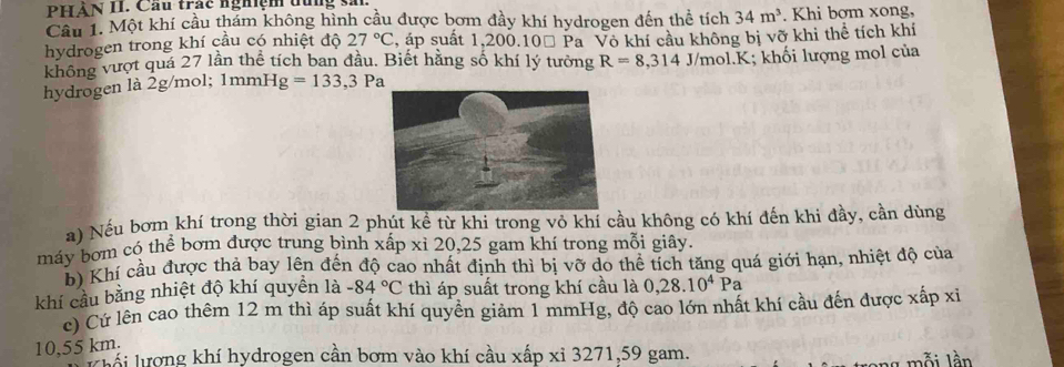 PHẢN II. Cầu trậc nghiệm đủng s. 
Cầu 1. Một khí cầu thám không hình cầu được bơm đầy khí hydrogen đến thể tích 34m^3. Khi bơm xong, 
hydrogen trong khí cầu có nhiệt độ 27°C , áp suất 1,200. 10% Pa Vô khí cầu không bị vỡ khi thể tích khí 
không vượt quá 27 lần thể tích ban đầu. Biết hằng số khí lý tưởng R=8,314J/mol. K K; khối lượng mol của 
hydrogen là 2g/mol; 1mm Hg=133, 3Pa
a) Nếu bơm khí trong thời gian 2 phút kể từ khi trong vỏ khí cầu không có khí đến khi đầy, cần dùng 
máy bơm có thể bơm được trung bình xấp xỉ 20, 25 gam khí trong mỗi giây. 
h Khí cầu được thả bay lên đến độ cao nhất định thì bị vỡ do thể tích tăng quá giới hạn, nhiệt độ của 
khí cầu bằng nhiệt độ khí quyên là -84°C thì áp suất trong khí cầu là 0, 28.10^4Pa
c) Cứ lên cao thêm 12 m thì áp suất khí quyền giảm 1 mmHg, độ cao lớn nhất khí cầu đến được xấp xỉ
10,55 km. 
Lái lượng khí hydrogen cần bơm vào khí cầu xấp xỉ 3271, 59 gam. 
ỗ i l ần