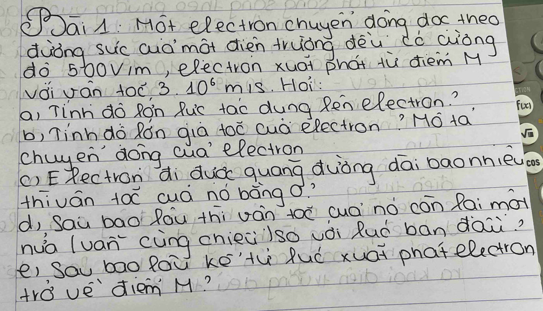 Sai A: Hot electron chuyen doing doc theo 
dàòng suc auòmot dien truòng dèù dò aiòng 
do 500vim, electron xuai phat tù diem M 
vài oán 100 3. 10^6 mis. Hoi: 
a, Tinh do Ron Ruc tao dung Ren electron? 
b, Tinhdo Rón già toē cuò electron? Hó ta 
chuyen dong cua' electron 
() ERectron di duá quāng duòng dāi baonnie 
thiván t0ē cuà nó bàng o? 
d, Saù bāo Róu thi uán toē cuānò cón Rai mot 
nuà (uán (àng chieiiso vèi Ruó bán dai 
ei sau bao fou ké'th luó xuat phat electron 
tro vediem M?