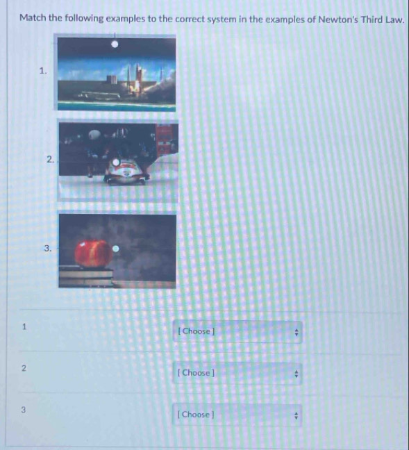 Match the following examples to the correct system in the examples of Newton's Third Law. 
1 
2. . 
3. 
1 
[ Choose ] 
2 
[ Choose ] 

3 
[ Choose ] ;