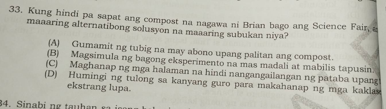 Kung hindi pa sapat ang compost na nagawa ni Brian bago ang Science Fair, a
maaaring alternatibong solusyon na maaaring subukan niya?
(A) Gumamit ng tubig na may abono upang palitan ang compost.
(B) Magsimula ng bagong eksperimento na mas madali at mabilis tapusin.
(C) Maghanap ng mga halaman na hindi nangangailangan ng pataba upang
(D) Humingi ng tulong sa kanyang guro para makahanap ng mga kaklas
ekstrang lupa.
34. Sinabi ng tauhan s