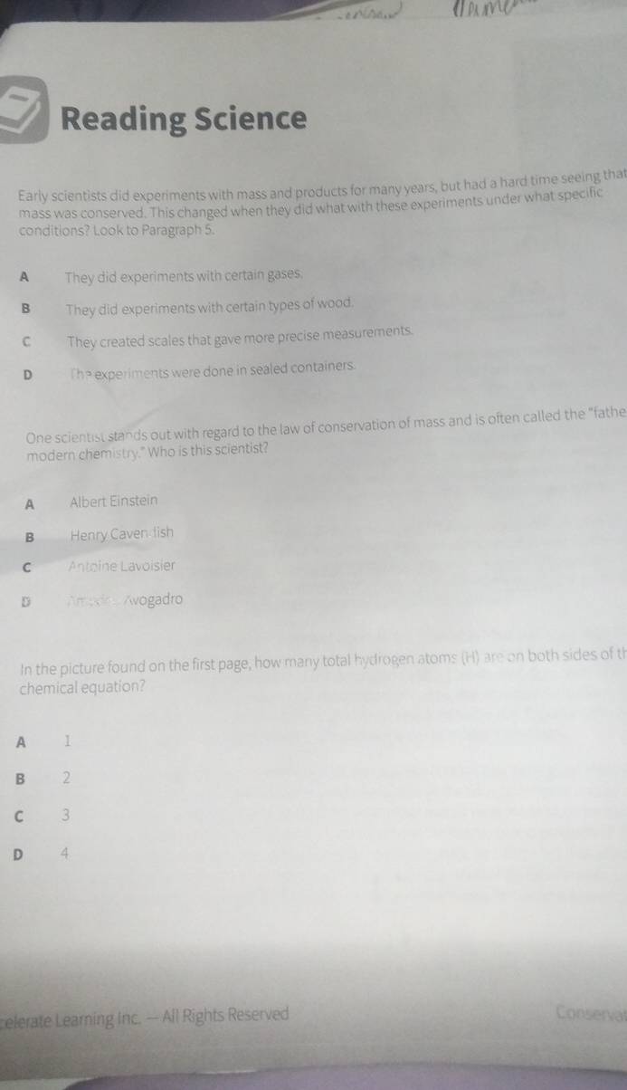 Reading Science
Early scientists did experiments with mass and products for many years, but had a hard time seeing that
mass was conserved. This changed when they did what with these experiments under what specific
conditions? Look to Paragraph 5.
A They did experiments with certain gases.
B They did experiments with certain types of wood.
C They created scales that gave more precise measurements.
D The experiments were done in sealed containers.
One scientist stands out with regard to the law of conservation of mass and is often called the "fathe
modern chemistry." Who is this scientist?
A Albert Einstein
B Henry Caven lish
C Antoine Lavoisier
D Amadoo Avogadro
In the picture found on the first page, how many total hydrogen atoms (H) are on both sides of th
chemical equation?
A l
B 2
C 3
D 4
celerate Learning Inc. - All Rights Reserved Conserval
