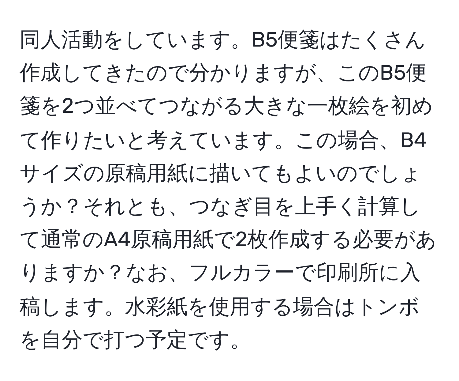 同人活動をしています。B5便箋はたくさん作成してきたので分かりますが、このB5便箋を2つ並べてつながる大きな一枚絵を初めて作りたいと考えています。この場合、B4サイズの原稿用紙に描いてもよいのでしょうか？それとも、つなぎ目を上手く計算して通常のA4原稿用紙で2枚作成する必要がありますか？なお、フルカラーで印刷所に入稿します。水彩紙を使用する場合はトンボを自分で打つ予定です。