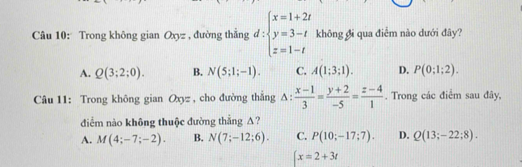 Trong không gian Oxyz , đường thắng d:beginarrayl x=1+2t y=3-t z=1-tendarray. không đi qua điểm nào dưới đây?
A. Q(3;2;0). B. N(5;1;-1). C. A(1;3;1). D. P(0;1;2). 
Câu 11: Trong không gian Oxyz , cho đường thǎng 1:  (x-1)/3 = (y+2)/-5 = (z-4)/1 . Trong các điểm sau đây,
điểm nào không thuộc đường thắng A?
A. M(4;-7;-2). B. N(7;-12;6). C. P(10;-17;7). D. Q(13;-22;8).
x=2+3t