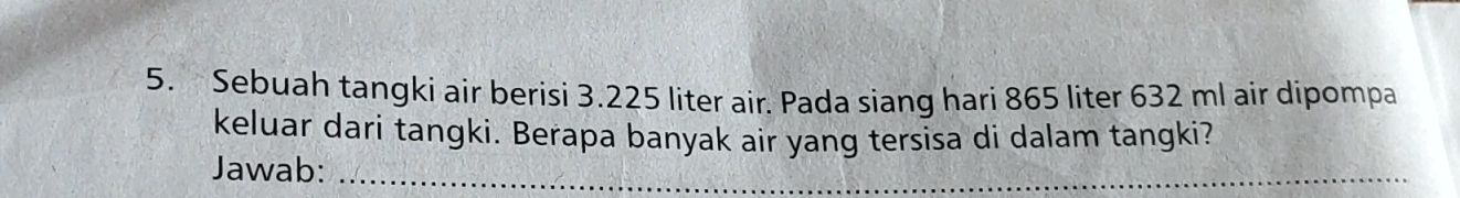 Sebuah tangki air berisi 3.225 liter air. Pada siang hari 865 liter 632 ml air dipompa 
keluar dari tangki. Berapa banyak air yang tersisa di dalam tangki? 
Jawab:_