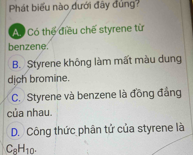 Phát biểu nào dưới đây đúng?
A. Có thể điều chế styrene từ
benzene.
B. Styrene không làm mất màu dung
dịch bromine.
C. Styrene và benzene là đồng đẳng
của nhau.
D. Công thức phân tử của styrene là
C_8H_10.