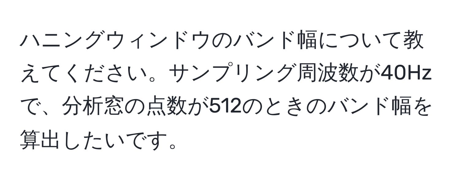 ハニングウィンドウのバンド幅について教えてください。サンプリング周波数が40Hzで、分析窓の点数が512のときのバンド幅を算出したいです。