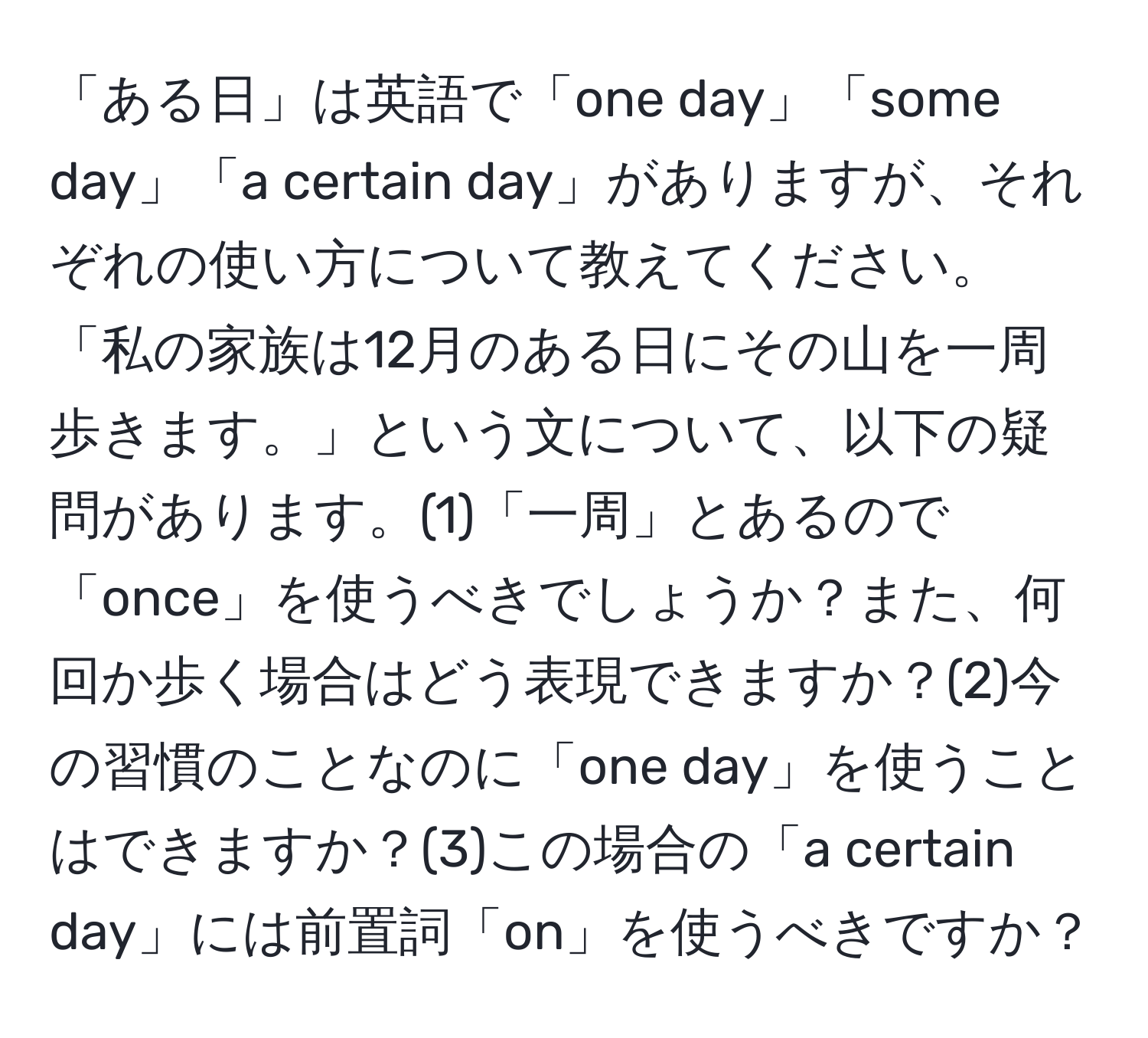 「ある日」は英語で「one day」「some day」「a certain day」がありますが、それぞれの使い方について教えてください。「私の家族は12月のある日にその山を一周歩きます。」という文について、以下の疑問があります。(1)「一周」とあるので「once」を使うべきでしょうか？また、何回か歩く場合はどう表現できますか？(2)今の習慣のことなのに「one day」を使うことはできますか？(3)この場合の「a certain day」には前置詞「on」を使うべきですか？