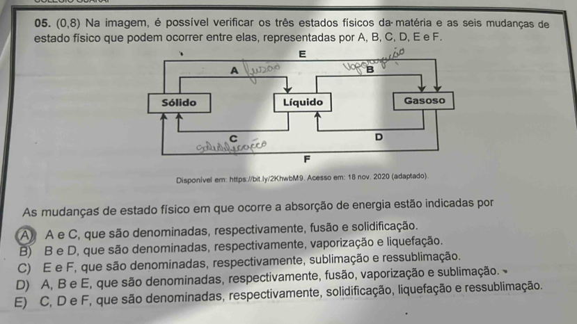 (0,8) Na imagem, é possível verificar os três estados físicos da matéria e as seis mudanças de
estado físico que podem ocorrer entre elas, representadas por A, B, C, D, E e F.
Disponível em: https://bit.ly/2KhwbM9. Acesso em: 18 nov. 2020 (adaptado).
As mudanças de estado físico em que ocorre a absorção de energia estão indicadas por
A) A e C, que são denominadas, respectivamente, fusão e solidificação.
B) B e D, que são denominadas, respectivamente, vaporização e liquefação.
C) E e F, que são denominadas, respectivamente, sublimação e ressublimação.
D) A, B e E, que são denominadas, respectivamente, fusão, vaporização e sublimação.
E) C, D e F, que são denominadas, respectivamente, solidificação, liquefação e ressublimação.