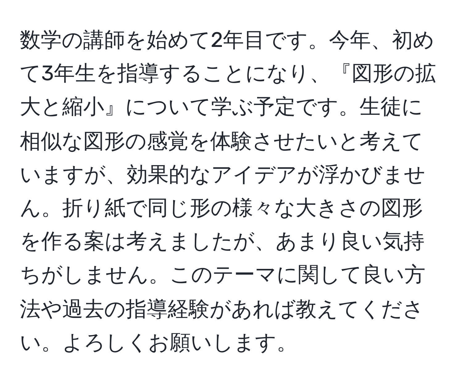 数学の講師を始めて2年目です。今年、初めて3年生を指導することになり、『図形の拡大と縮小』について学ぶ予定です。生徒に相似な図形の感覚を体験させたいと考えていますが、効果的なアイデアが浮かびません。折り紙で同じ形の様々な大きさの図形を作る案は考えましたが、あまり良い気持ちがしません。このテーマに関して良い方法や過去の指導経験があれば教えてください。よろしくお願いします。