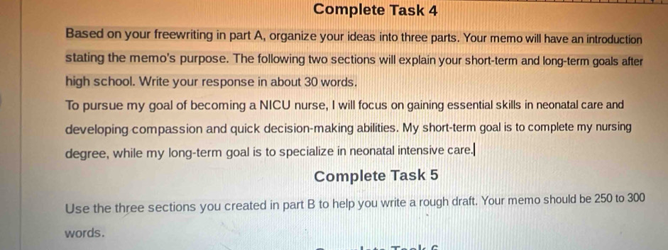 Complete Task 4 
Based on your freewriting in part A, organize your ideas into three parts. Your memo will have an introduction 
stating the memo's purpose. The following two sections will explain your short-term and long-term goals after 
high school. Write your response in about 30 words. 
To pursue my goal of becoming a NICU nurse, I will focus on gaining essential skills in neonatal care and 
developing compassion and quick decision-making abilities. My short-term goal is to complete my nursing 
degree, while my long-term goal is to specialize in neonatal intensive care. 
Complete Task 5 
Use the three sections you created in part B to help you write a rough draft. Your memo should be 250 to 300
words.