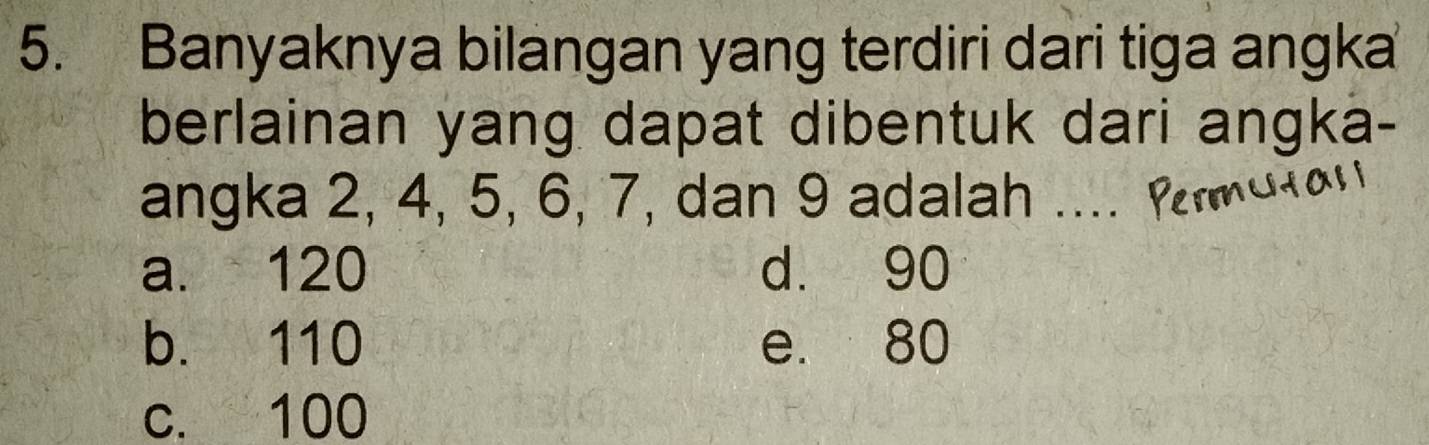 Banyaknya bilangan yang terdiri dari tiga angka
berlainan yang dapat dibentuk dari angka-
angka 2, 4, 5, 6, 7, dan 9 adalah ... .
a. 120 d. 90
b. 110 e. 80
c. 100