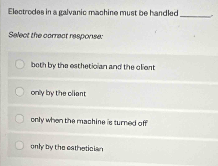 Electrodes in a galvanic machine must be handled_
.
Select the correct response:
both by the esthetician and the client
only by the client
only when the machine is turned off
only by the esthetician