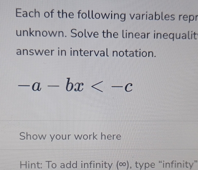 Each of the following variables repr 
unknown. Solve the linear inequalit 
answer in interval notation.
-a-bx
Show your work here 
Hint: To add infinity (∞), type “infinity”