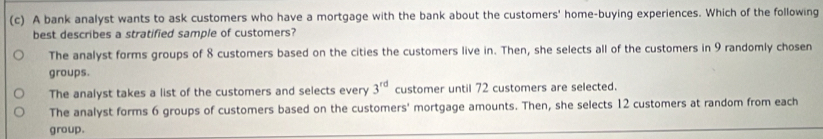 A bank analyst wants to ask customers who have a mortgage with the bank about the customers' home-buying experiences. Which of the following
best describes a stratified sample of customers?
The analyst forms groups of 8 customers based on the cities the customers live in. Then, she selects all of the customers in 9 randomly chosen
groups.
The analyst takes a list of the customers and selects every 3^(rd) customer until 72 customers are selected.
The analyst forms 6 groups of customers based on the customers' mortgage amounts. Then, she selects 12 customers at random from each
group.