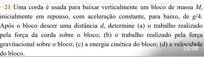 Uma corda é usada para baixar verticalmente um bloco de massa M, 
inicialmente em repouso, com aceleração constante, para baixo, de g/4. 
Após o bloco descer uma distância d, determine (a) o trabalho realizado 
pela força da corda sobre o bloco; (b) o trabalho realizado pela força 
gravitacional sobre o bloco; (c) a energia cinética do bloco; (d) a velocidade 
do bloco.