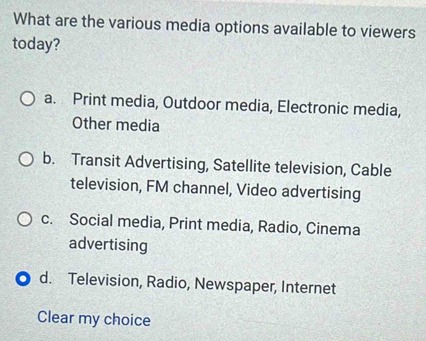 What are the various media options available to viewers
today?
a. Print media, Outdoor media, Electronic media,
Other media
b. Transit Advertising, Satellite television, Cable
television, FM channel, Video advertising
c. Social media, Print media, Radio, Cinema
advertising
d. Television, Radio, Newspaper, Internet
Clear my choice