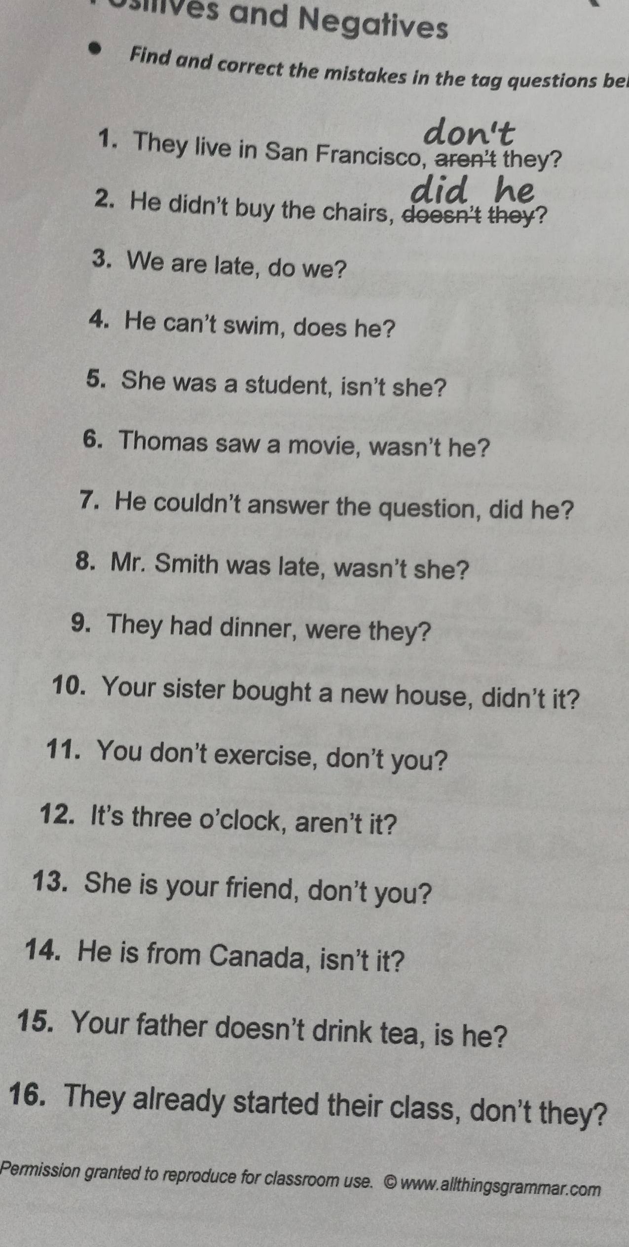 ives and Negatives 
Find and correct the mistakes in the tag questions be 
1. They live in San Francisco, aren't they? 
2. He didn't buy the chairs, doesn't they? 
3. We are late, do we? 
4. He can't swim, does he? 
5. She was a student, isn't she? 
6. Thomas saw a movie, wasn't he? 
7. He couldn't answer the question, did he? 
8. Mr. Smith was late, wasn't she? 
9. They had dinner, were they? 
10. Your sister bought a new house, didn't it? 
11. You don't exercise, don't you? 
12. It's three o'clock, aren't it? 
13. She is your friend, don't you? 
14. He is from Canada, isn't it? 
15. Your father doesn't drink tea, is he? 
16. They already started their class, don't they? 
Permission granted to reproduce for classroom use. © www.allthingsgrammar.com